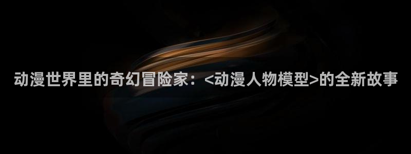 火狼动漫网站在线观看：动漫世界里的奇幻冒险家：<动漫人物模型>的全新故事
